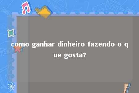 como ganhar dinheiro fazendo o que gosta?