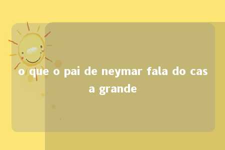 o que o pai de neymar fala do casa grande