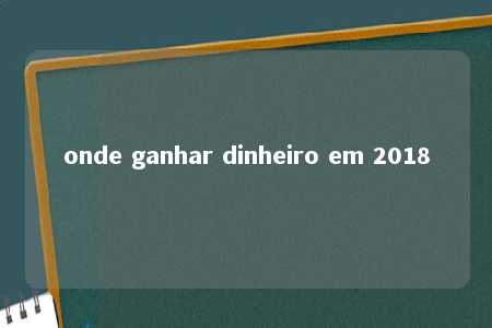 onde ganhar dinheiro em 2018