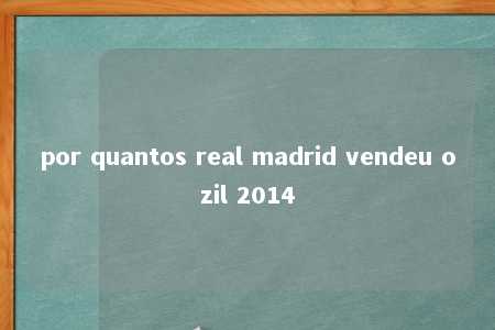 por quantos real madrid vendeu ozil 2014