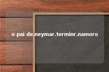 o pai de.neymar.terminr.namoro