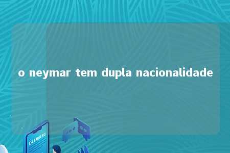 o neymar tem dupla nacionalidade