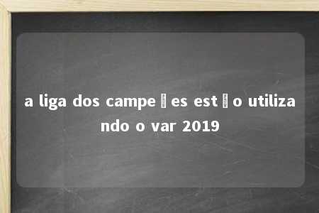 a liga dos campeões estão utilizando o var 2019