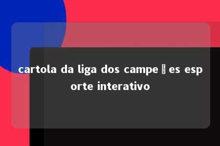 cartola da liga dos campeões esporte interativo