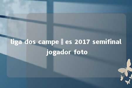 liga dos campeões 2017 semifinal jogador foto