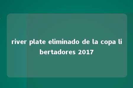 river plate eliminado de la copa libertadores 2017