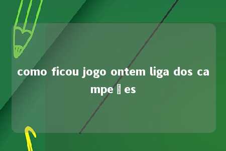 como ficou jogo ontem liga dos campeões