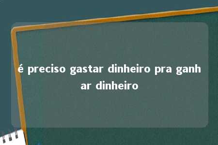 é preciso gastar dinheiro pra ganhar dinheiro