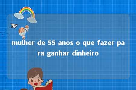 mulher de 55 anos o que fazer para ganhar dinheiro