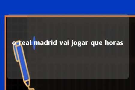 o real madrid vai jogar que horas