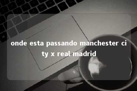 onde esta passando manchester city x real madrid