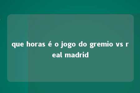 que horas é o jogo do gremio vs real madrid