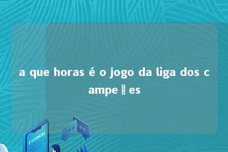 a que horas é o jogo da liga dos campeões