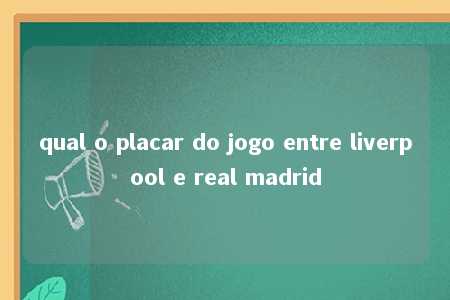 qual o placar do jogo entre liverpool e real madrid