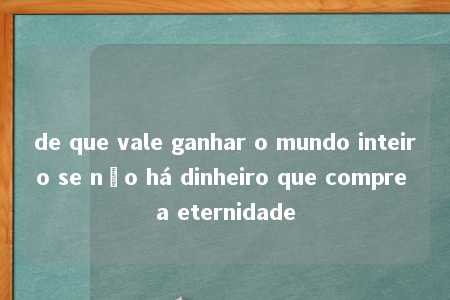 de que vale ganhar o mundo inteiro se não há dinheiro que compre a eternidade