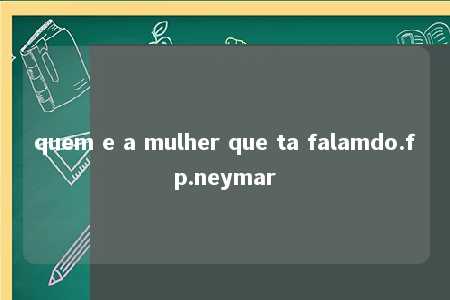 quem e a mulher que ta falamdo.fp.neymar