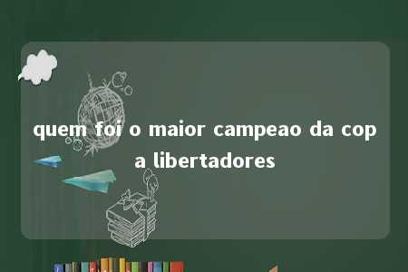 quem foi o maior campeao da copa libertadores