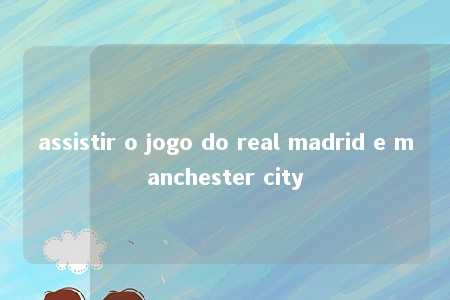 assistir o jogo do real madrid e manchester city