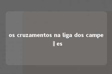 os cruzamentos na liga dos campeões