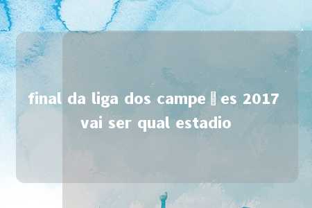 final da liga dos campeões 2017 vai ser qual estadio