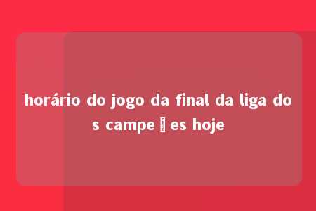 horário do jogo da final da liga dos campeões hoje