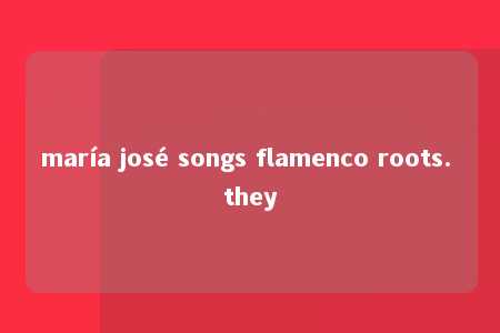 maría josé songs flamenco roots. they