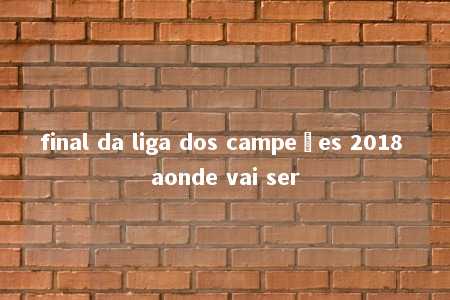 final da liga dos campeões 2018 aonde vai ser