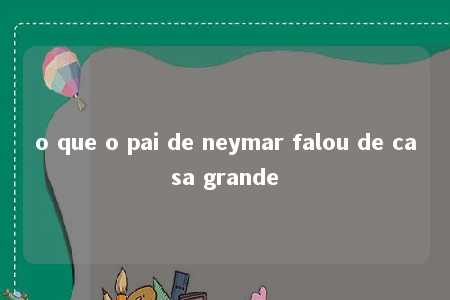 o que o pai de neymar falou de casa grande