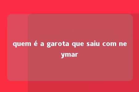 quem é a garota que saiu com neymar