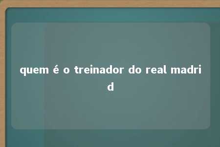 quem é o treinador do real madrid