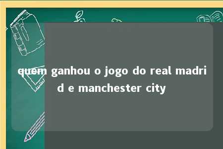 quem ganhou o jogo do real madrid e manchester city