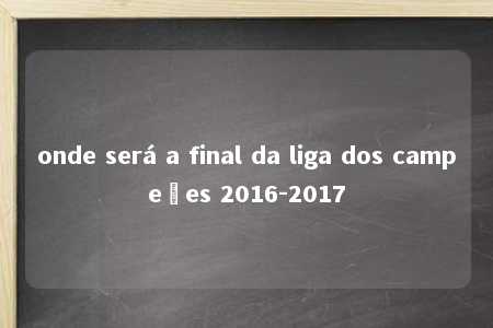 onde será a final da liga dos campeões 2016-2017