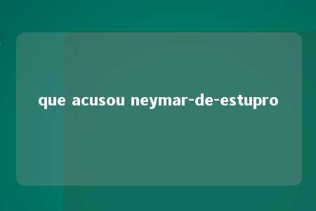 que acusou neymar-de-estupro