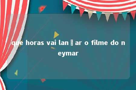 que horas vai lançar o filme do neymar