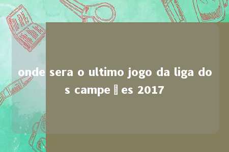 onde sera o ultimo jogo da liga dos campeões 2017