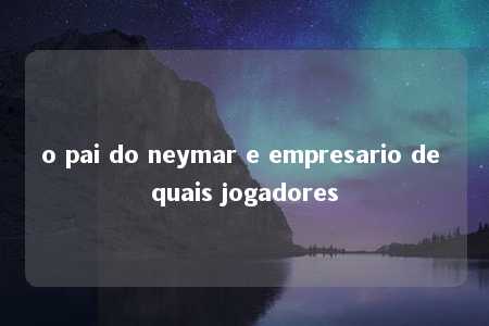 o pai do neymar e empresario de quais jogadores