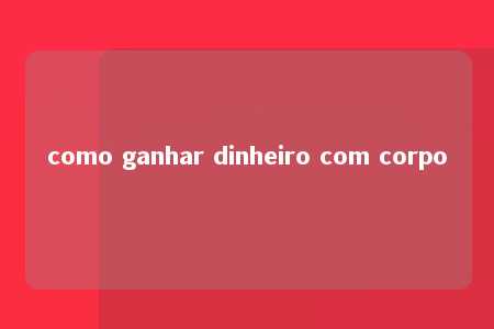 como ganhar dinheiro com corpo