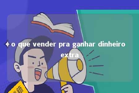 o que vender pra ganhar dinheiro extra