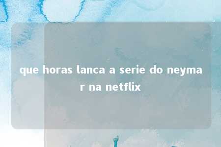 que horas lanca a serie do neymar na netflix