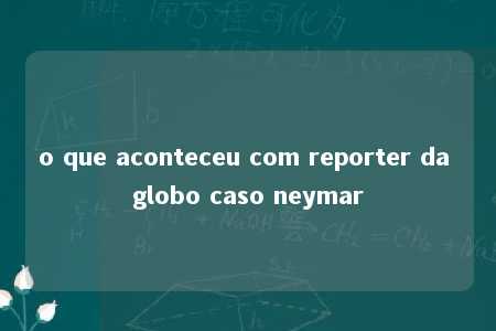 o que aconteceu com reporter da globo caso neymar