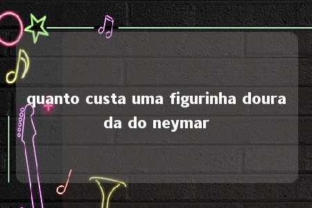 quanto custa uma figurinha dourada do neymar