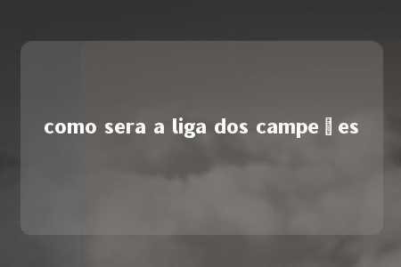 como sera a liga dos campeões