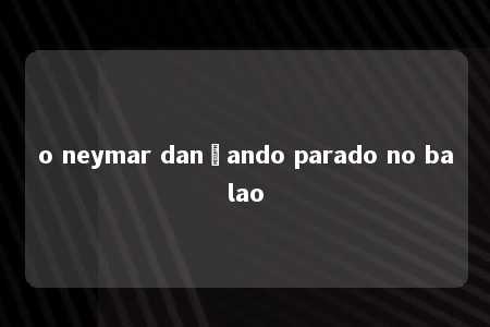 o neymar dançando parado no balao