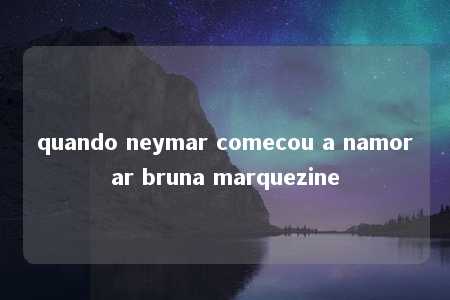 quando neymar comecou a namorar bruna marquezine