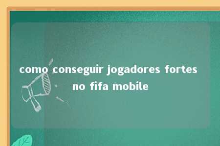 como conseguir jogadores fortes no fifa mobile