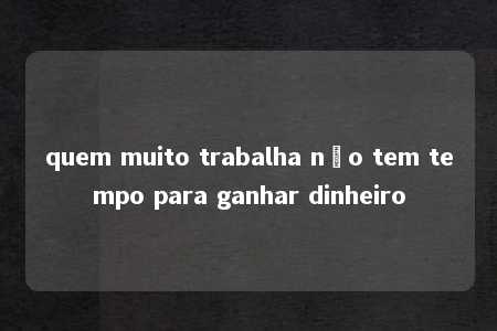 quem muito trabalha não tem tempo para ganhar dinheiro