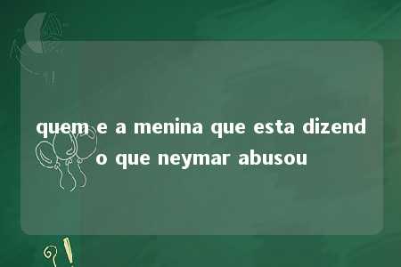 quem e a menina que esta dizendo que neymar abusou