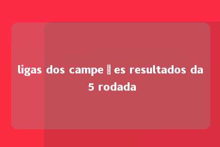 ligas dos campeões resultados da 5 rodada