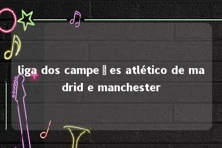 liga dos campeões atlético de madrid e manchester