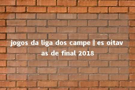 jogos da liga dos campeões oitavas de final 2018